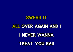 SWEAR IT

ALL OVER AGAIN AND I
I NEVER WANNA
TREAT YOU BAD