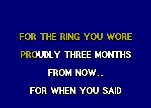 FOR THE RING YOU WORE

PROUDLY THREE MONTHS
FROM NOW..
FOR WHEN YOU SAID