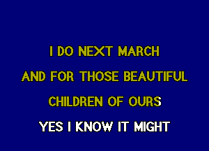 I DO NEXT MARCH

AND FOR THOSE BEAUTIFUL
CHILDREN OF OURS
YES I KNOW IT MIGHT