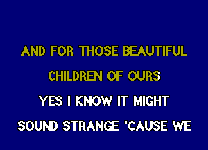 AND FOR THOSE BEAUTIFUL

CHILDREN OF OURS
YES I KNOW IT MIGHT
SOUND STRANGE 'CAUSE WE