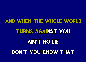 AND WHEN THE WHOLE WORLD

TURNS AGAINST YOU
AIN'T N0 LIE
DON'T YOU KNOW THAT