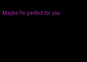 Maybe I'm perfect for you