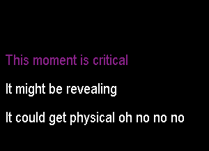 This moment is critical

It might be revealing

It could get physical oh no no no