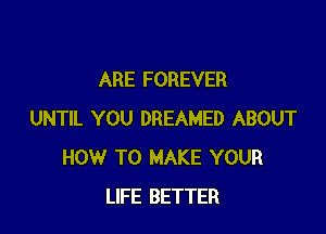 ARE FOREVER

UNTIL YOU DREAMED ABOUT
HOW TO MAKE YOUR
LIFE BETTER