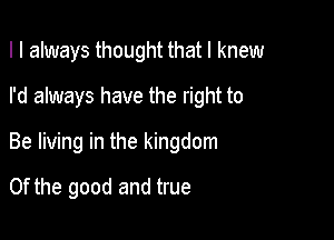 I I always thought that I knew
I'd always have the right to

Be living in the kingdom

0f the good and true