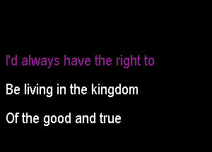 I'd always have the right to

Be living in the kingdom

0f the good and true