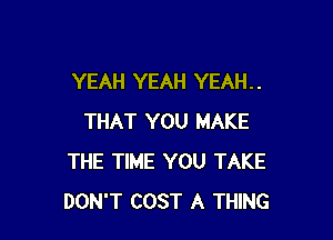 YEAH YEAH YEAH. .

THAT YOU MAKE
THE TIME YOU TAKE
DON'T COST A THING