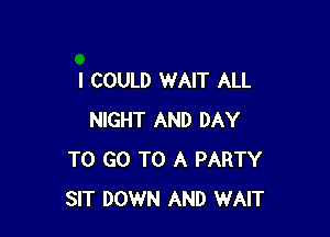 I COULD WAIT ALL

NIGHT AND DAY
TO GO TO A PARTY
SIT DOWN AND WAIT