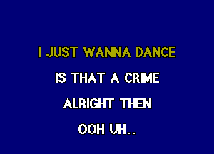 I JUST WANNA DANCE

IS THAT A CRIME
ALRIGHT THEN
00H UH..
