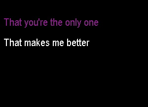 That you're the only one

That makes me better
