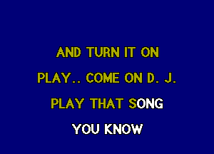 AND TURN IT ON

PLAY.. COME ON D. J.
PLAY THAT SONG
YOU KNOW
