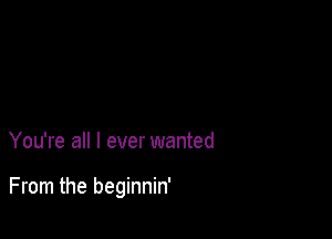 You're all I ever wanted

From the beginnin'