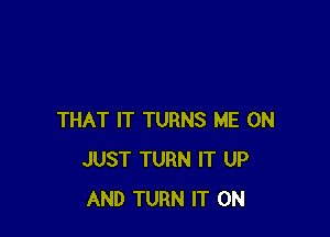 THAT IT TURNS ME ON
JUST TURN IT UP
AND TURN IT ON