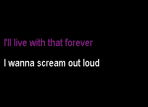 I'll live with that forever

lwanna scream out loud