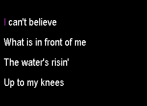 I can't believe
What is in front of me

The waters risin'

Up to my knees