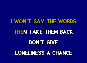 I WON'T SAY THE WORDS

THEN TAKE THEM BACK
DON'T GIVE
LONELINESS A CHANCE