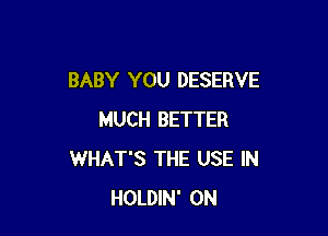 BABY YOU DESERVE

MUCH BETTER
WHAT'S THE USE IN
HOLDIN' 0N