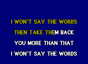 I WON'T SAY THE WORDS

THEN TAKE THEM BACK
YOU MORE THAN THAT
I WON'T SAY THE WORDS