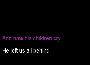 And now his children cry

He left us all behind