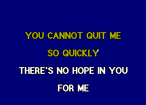 YOU CANNOT QUIT ME

SO QUICKLY
THERE'S N0 HOPE IN YOU
FOR ME