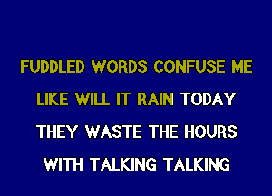 FUDDLED WORDS CONFUSE ME
LIKE WILL IT RAIN TODAY
THEY WASTE THE HOURS

WITH TALKING TALKING