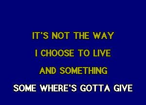 IT'S NOT THE WAY

I CHOOSE TO LIVE
AND SOMETHING
SOME WHERE'S GOTTA GIVE