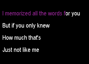 I memorized all the words for you

But if you only knew

How much that's

Just not like me