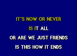 IT'S NOW 0R NEVER

IS IT ALL
0R ARE WE JUST FRIENDS
IS THIS HOW IT ENDS