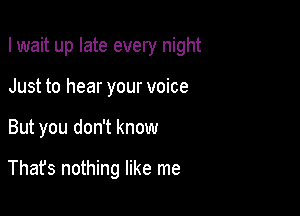 I wait up late every night
Just to hear your voice

But you don't know

Thafs nothing like me