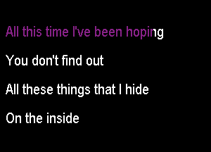 All this time I've been hoping

You don't fmd out
All these things that I hide

0n the inside