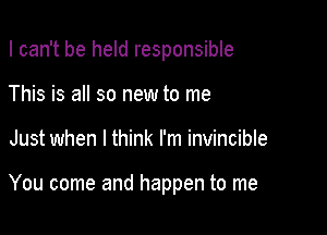 I can't be held responsible

This is all so new to me
Just when I think I'm invincible

You come and happen to me