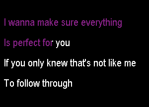 I wanna make sure everything
Is perfect for you

If you only knew that's not like me

To follow through