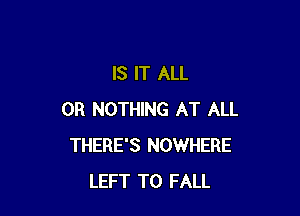 IS IT ALL

OR NOTHING AT ALL
THERE'S NOWHERE
LEFT T0 FALL