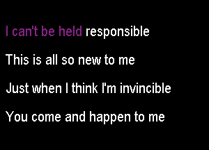 I can't be held responsible

This is all so new to me
Just when I think I'm invincible

You come and happen to me