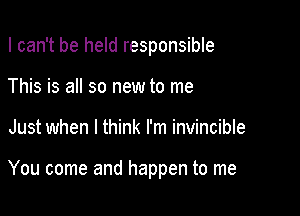 I can't be held responsible

This is all so new to me
Just when I think I'm invincible

You come and happen to me