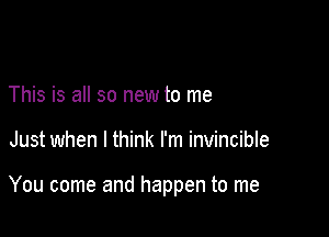 This is all so new to me

Just when I think I'm invincible

You come and happen to me