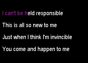 I can't be held responsible

This is all so new to me
Just when I think I'm invincible

You come and happen to me