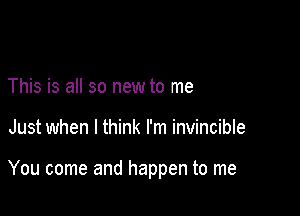 This is all so new to me

Just when I think I'm invincible

You come and happen to me