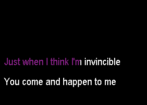 Just when I think I'm invincible

You come and happen to me