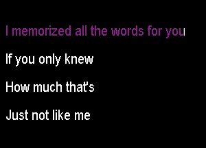 I memorized all the words for you

If you only knew

How much that's

Just not like me