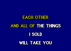EACH OTHER

AND ALL OF THE THINGS
I SOLD
WILL TAKE YOU