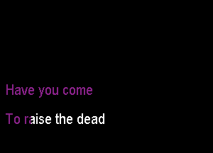 Have you come

To raise the dead