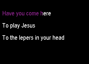Have you come here

To play Jesus

To the lepers in your head