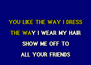 YOU LIKE THE WAY I DRESS

THE WAY I WEAR MY HAIR
SHOW ME OFF TO
ALL YOUR FRIENDS