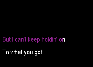 But I can't keep holdin' on

To what you got