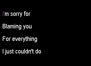 I'm sorry for
Blaming you

For everything

I just couldn't do