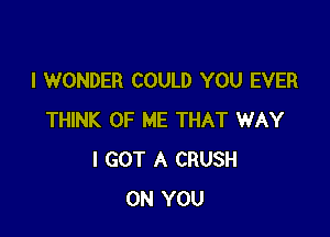 I WONDER COULD YOU EVER

THINK OF ME THAT WAY
I GOT A CRUSH
ON YOU