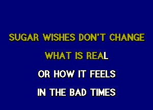 SUGAR WISHES DON'T CHANGE

WHAT IS REAL
0R HOW IT FEELS
IN THE BAD TIMES