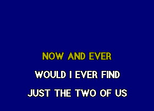 NOW AND EVER
WOULD l EVER FIND
JUST THE TWO OF US