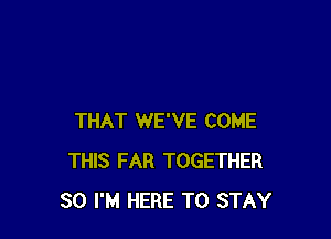 THAT WE'VE COME
THIS FAR TOGETHER
SO I'M HERE TO STAY